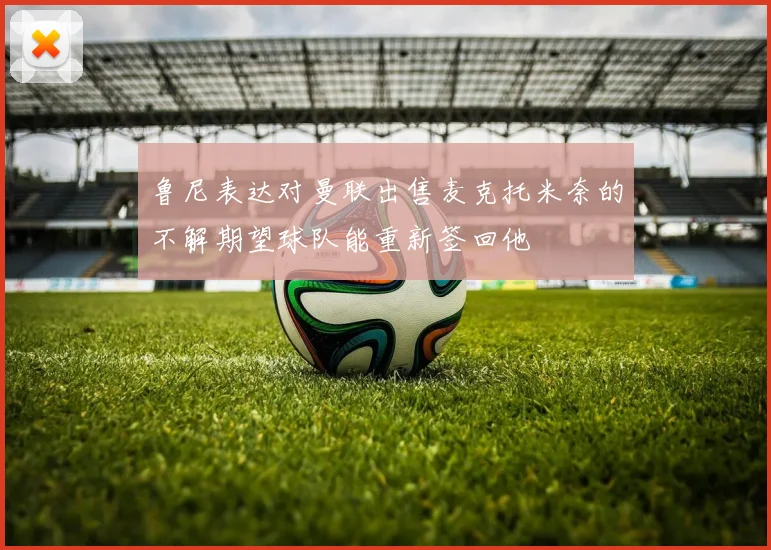 鲁尼表达对曼联出售麦克托米奈的不解期望球队能重新签回他