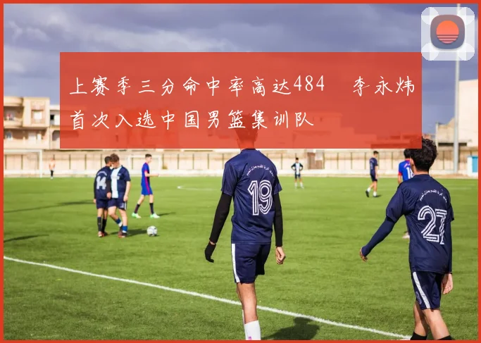 上赛季三分命中率高达484偰李永炜首次入选中国男篮集训队