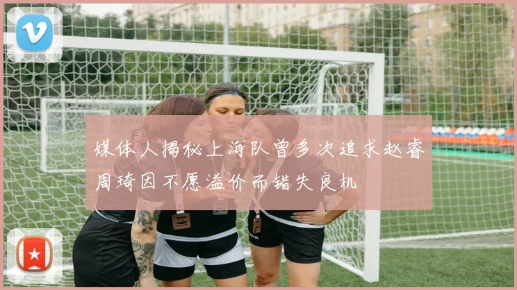 媒体人揭秘上海队曾多次追求赵睿周琦因不愿溢价而错失良机