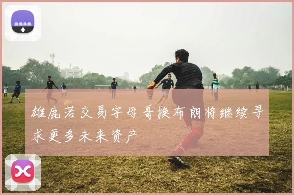 雄鹿若交易字母哥换布朗将继续寻求更多未来资产