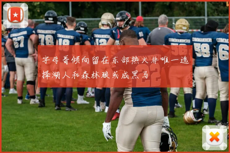 字母哥倾向留在东部热火非唯一选择湖人和森林狼或成黑马