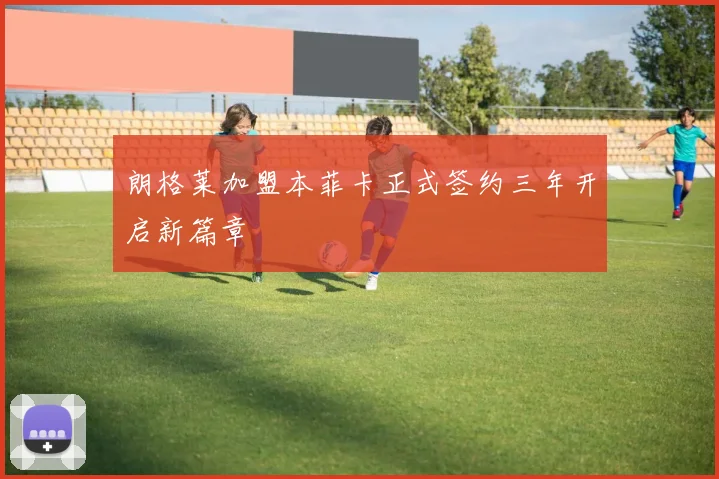 朗格莱加盟本菲卡正式签约三年开启新篇章