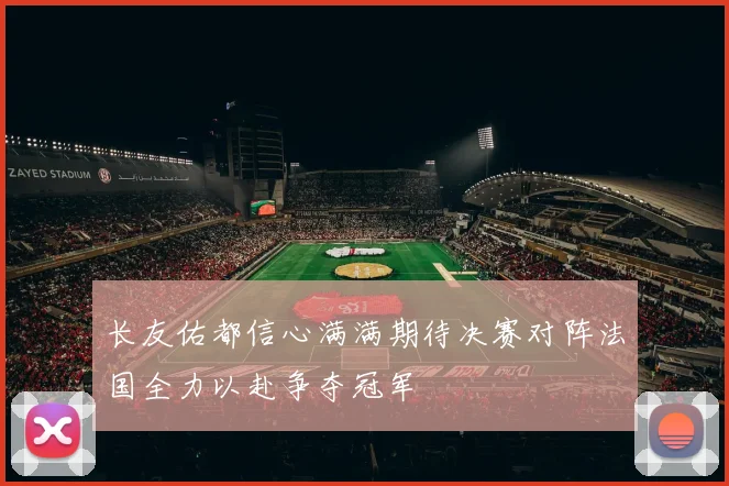 长友佑都信心满满期待决赛对阵法国全力以赴争夺冠军