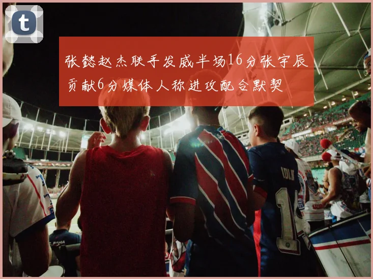 张懿赵杰联手发威半场16分张宇辰贡献6分媒体人称进攻配合默契