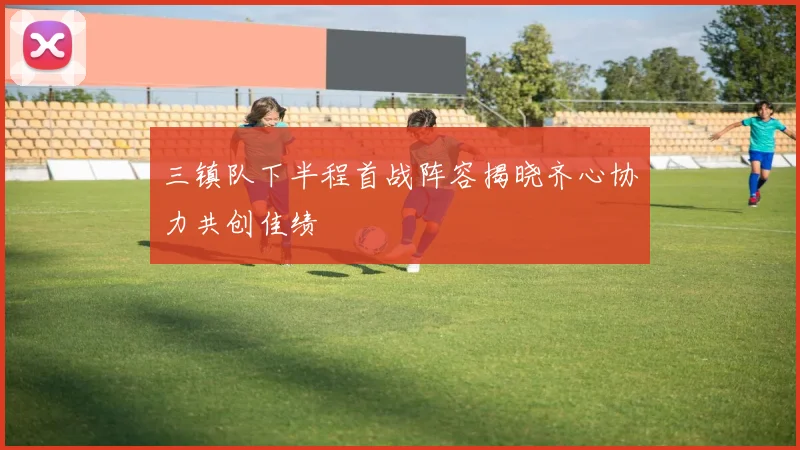 三镇队下半程首战阵容揭晓齐心协力共创佳绩