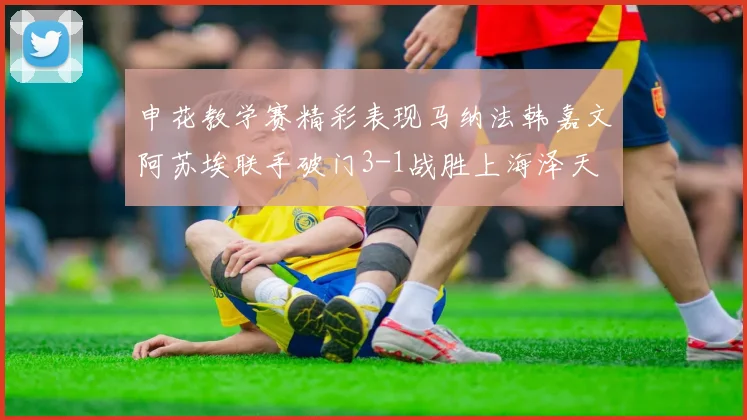 申花教学赛精彩表现马纳法韩嘉文阿苏埃联手破门3-1战胜上海泽天