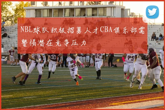 NBL球队积极招募人才CBA俱乐部需警惕潜在竞争压力