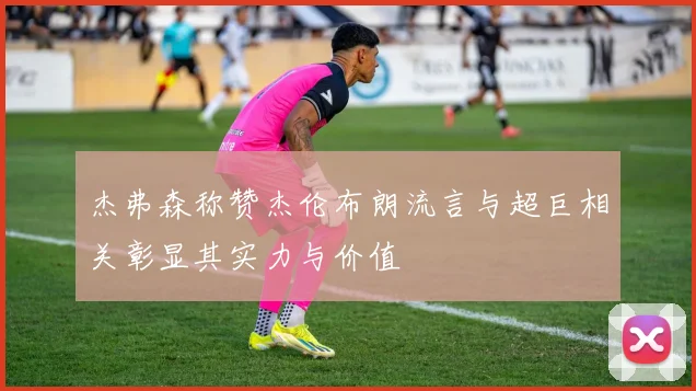 杰弗森称赞杰伦布朗流言与超巨相关彰显其实力与价值
