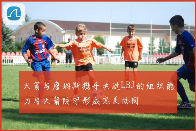 火箭与詹姆斯携手共进LBJ的组织能力与火箭防守形成完美协同