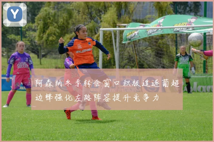 阿森纳冬季转会窗口积极追逐葡超边锋强化左路阵容提升竞争力