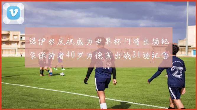诺伊尔庆祝成为世界杯门将出场纪录保持者40岁为德国出战21场纪念照曝光
