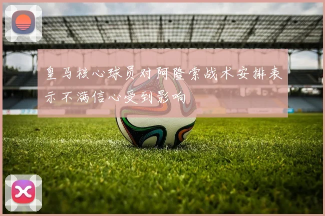 皇马核心球员对阿隆索战术安排表示不满信心受到影响