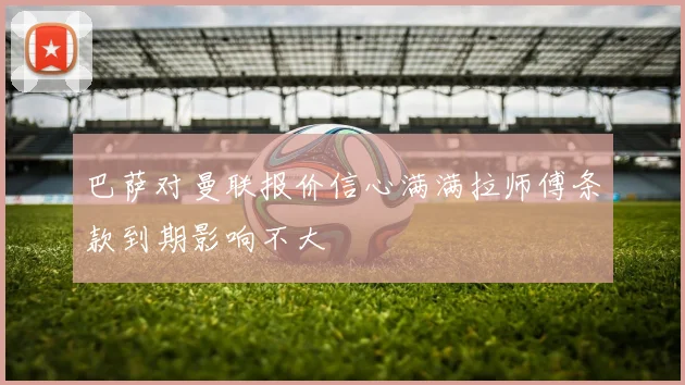 巴萨对曼联报价信心满满拉师傅条款到期影响不大